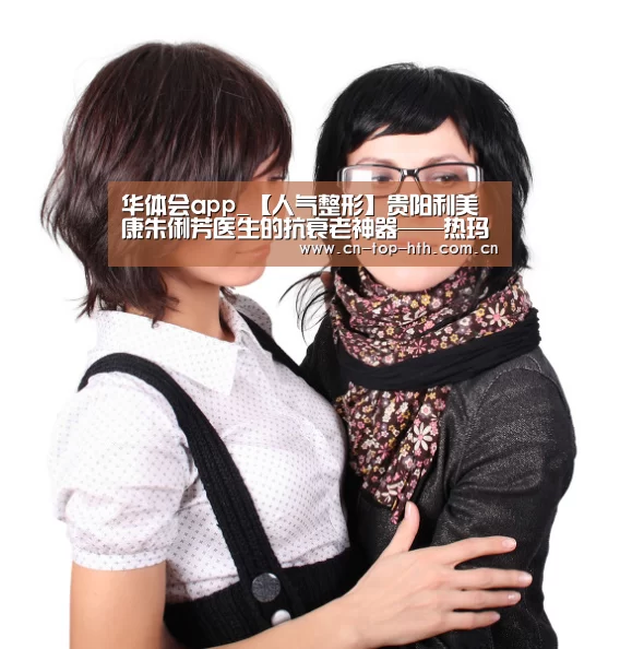 华体会app_【人气整形】贵阳利美康朱俐芳医生的抗衰老神器——热玛吉(图3)
